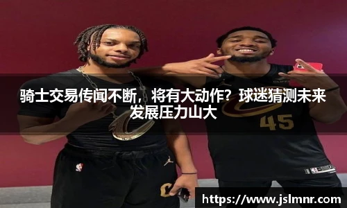 骑士交易传闻不断，将有大动作？球迷猜测未来发展压力山大