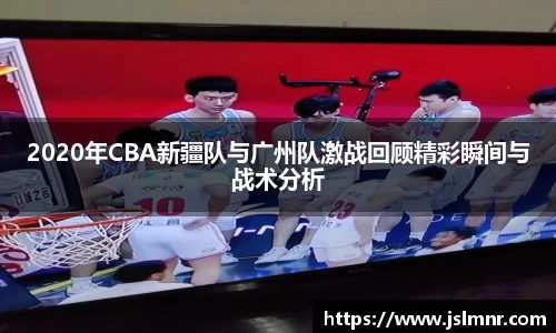2020年CBA新疆队与广州队激战回顾精彩瞬间与战术分析