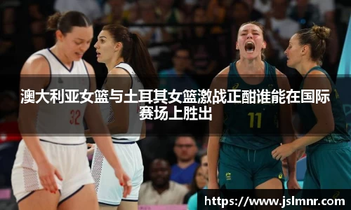 澳大利亚女篮与土耳其女篮激战正酣谁能在国际赛场上胜出
