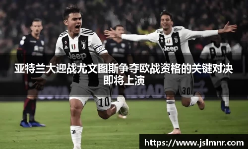 亚特兰大迎战尤文图斯争夺欧战资格的关键对决即将上演