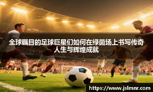 全球瞩目的足球巨星们如何在绿茵场上书写传奇人生与辉煌成就